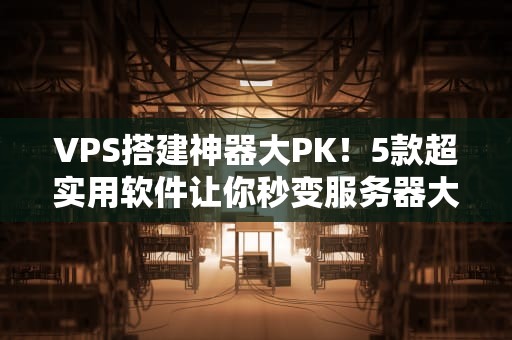 VPS搭建神器大PK！5款超实用软件让你秒变服务器大神