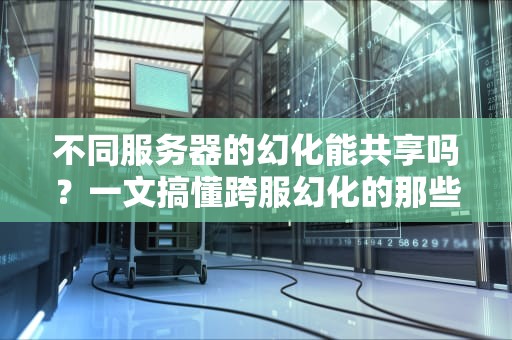 不同服务器的幻化能共享吗？一文搞懂跨服幻化的那些事儿！