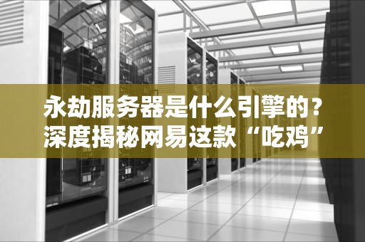 永劫服务器是什么引擎的？深度揭秘网易这款“吃鸡”游戏的硬核技术！