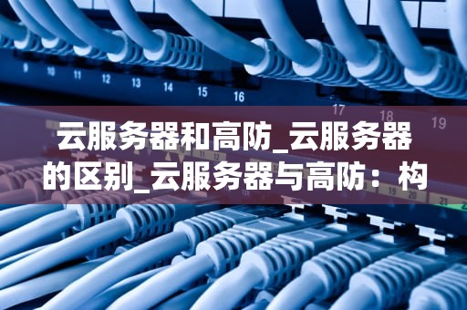 云服务器和高防_云服务器的区别_云服务器与高防：构建安全、可靠的网络环境