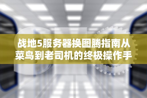 战地5服务器换图腾指南从菜鸟到老司机的终极操作手册