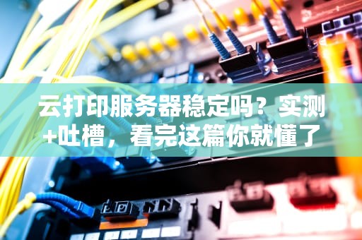 云打印服务器稳定吗？实测+吐槽，看完这篇你就懂了！