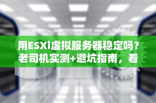 用ESXi虚拟服务器稳定吗？老司机实测+避坑指南，看完再上车！