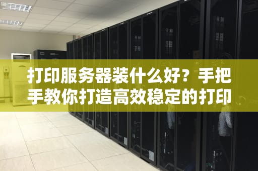 打印服务器装什么好？手把手教你打造高效稳定的打印中心！