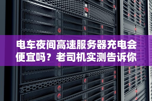 电车夜间高速服务器充电会便宜吗？老司机实测告诉你真相！