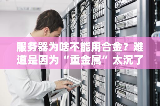 服务器为啥不能用合金？难道是因为“重金属”太沉了？