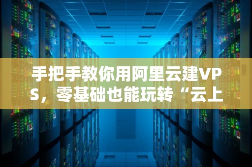 手把手教你用阿里云建VPS，零基础也能玩转“云上小别墅”！