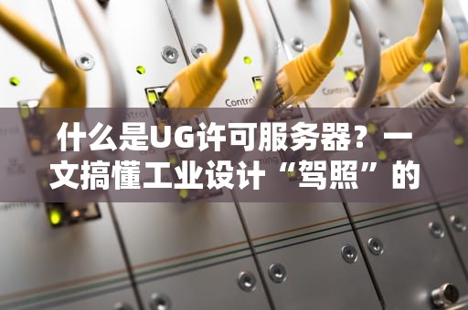 什么是UG许可服务器？一文搞懂工业设计“驾照”的那些事儿！