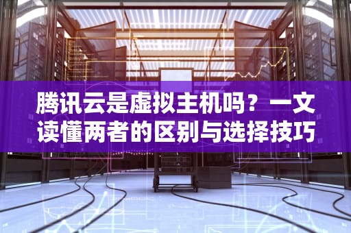 腾讯云是虚拟主机吗？一文读懂两者的区别与选择技巧！