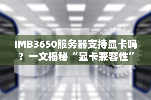 IMB3650服务器支持显卡吗？一文揭秘“显卡兼容性”的硬核真相！