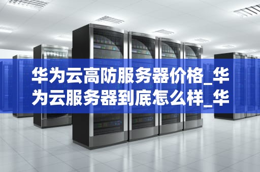 华为云高防服务器价格_华为云服务器到底怎么样_华为云高防服务器的价格及价值分析