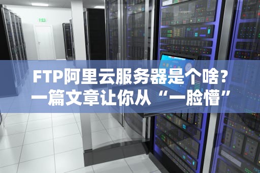 FTP阿里云服务器是个啥？一篇文章让你从“一脸懵”到“全精通”！