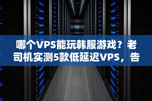 哪个VPS能玩韩服游戏？老司机实测5款低延迟VPS，告别卡顿当“PPT战士”！