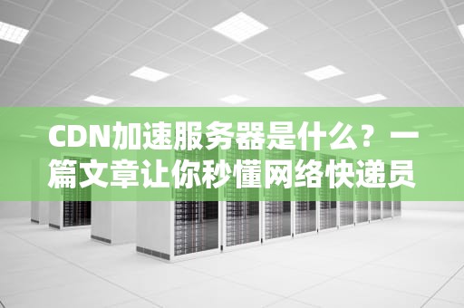 CDN加速服务器是什么？一篇文章让你秒懂网络快递员的骚操作！