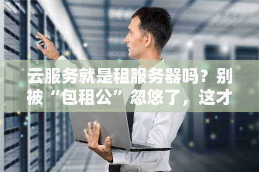 云服务就是租服务器吗？别被“包租公”忽悠了，这才是真相！