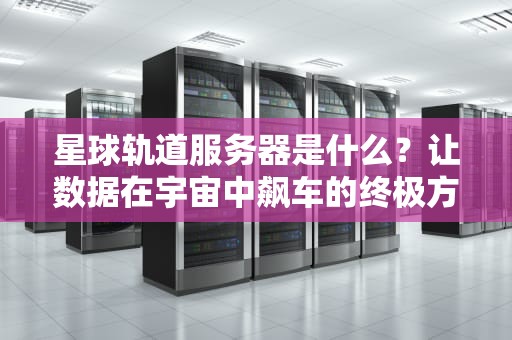 星球轨道服务器是什么？让数据在宇宙中飙车的终极方案！