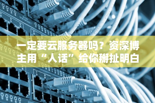 一定要云服务器吗？资深博主用“人话”给你掰扯明白！