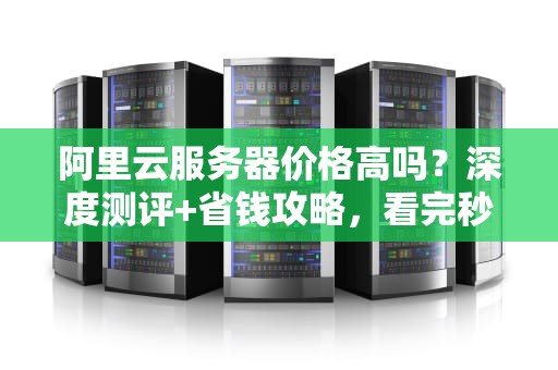 阿里云服务器价格高吗？深度测评+省钱攻略，看完秒懂！