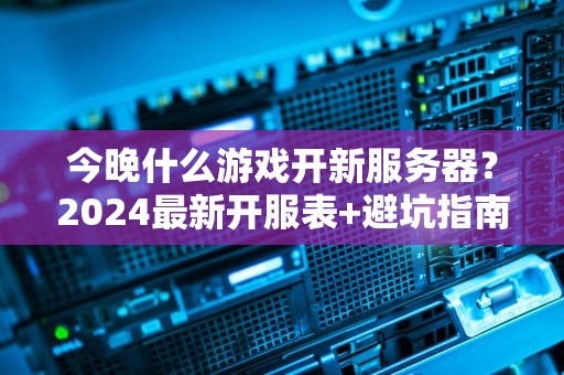今晚什么游戏开新服务器？2024最新开服表+避坑指南，老司机带你飞！