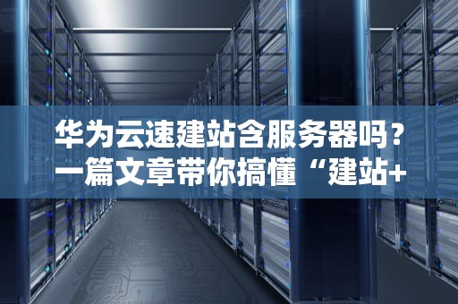 华为云速建站含服务器吗？一篇文章带你搞懂“建站+服务器”那些事儿！