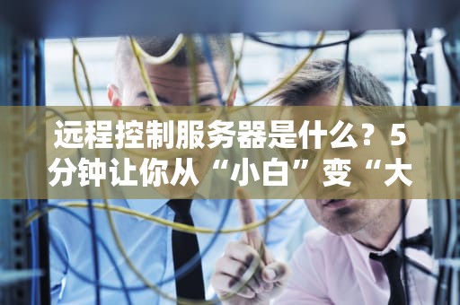 远程控制服务器是什么？5分钟让你从“小白”变“大神”！