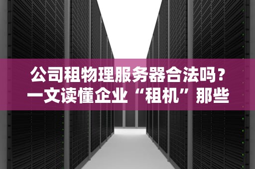 公司租物理服务器合法吗？一文读懂企业“租机”那些事儿！
