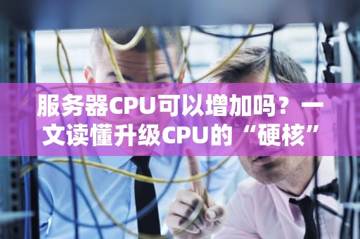 服务器CPU可以增加吗？一文读懂升级CPU的“硬核”操作与避坑指南