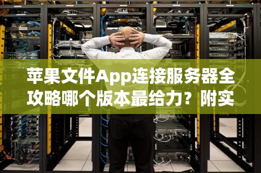 苹果文件App连接服务器全攻略哪个版本最给力？附实测对比！