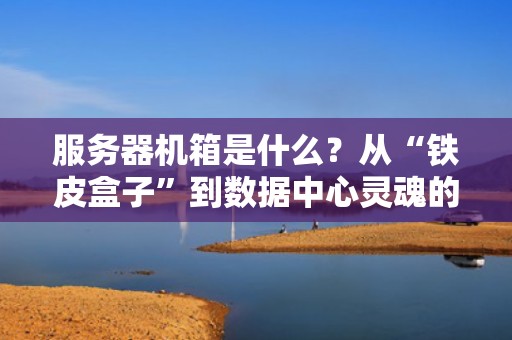 服务器机箱是什么？从“铁皮盒子”到数据中心灵魂的硬核科普！