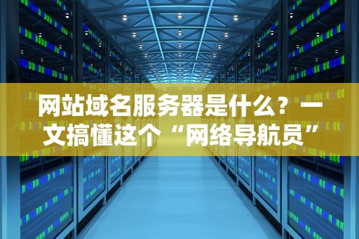 网站域名服务器是什么？一文搞懂这个“网络导航员”的日常