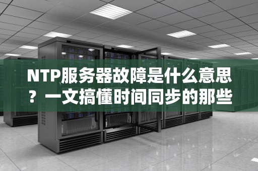 NTP服务器故障是什么意思？一文搞懂时间同步的那些“坑”