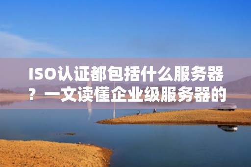 ISO认证都包括什么服务器？一文读懂企业级服务器的“国际身份证”