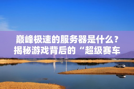 巅峰极速的服务器是什么？揭秘游戏背后的“超级赛车引擎”！