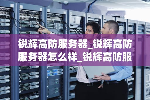 锐辉高防服务器_锐辉高防服务器怎么样_锐辉高防服务器：打造网络安全的坚实防线