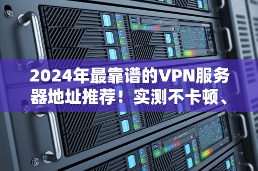 2024年最靠谱的VPN服务器地址推荐！实测不卡顿、秒开4K的隐藏技巧