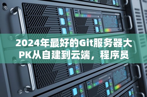2024年最好的Git服务器大PK从自建到云端，程序员该如何优雅偷懒？