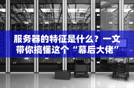 服务器的特征是什么？一文带你搞懂这个“幕后大佬”的硬核技能！