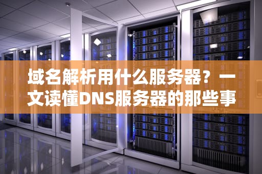 域名解析用什么服务器？一文读懂DNS服务器的那些事儿！