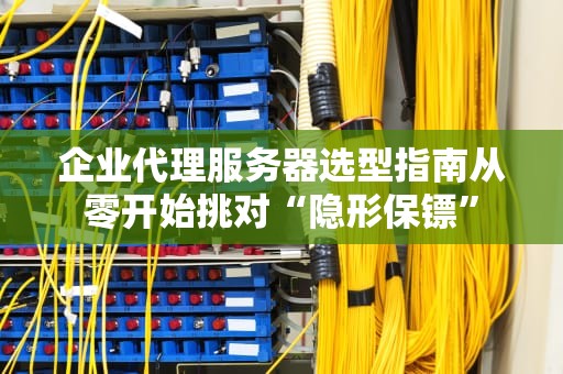 企业代理服务器选型指南从零开始挑对“隐形保镖”