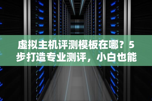 虚拟主机评测模板在哪？5步打造专业测评，小白也能变大神！