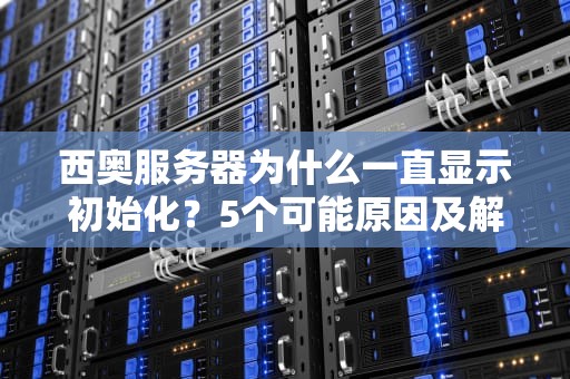 西奥服务器为什么一直显示初始化？5个可能原因及解决方案大揭秘！