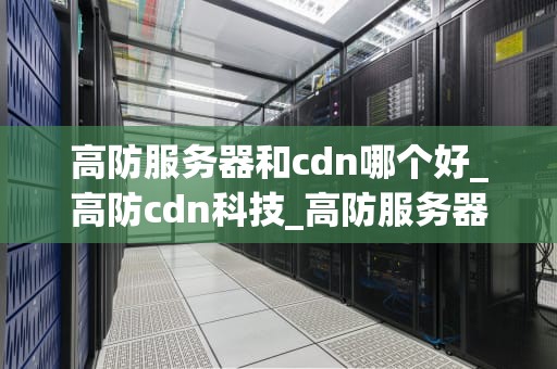 高防服务器和cdn哪个好_高防cdn科技_高防服务器与CDN的选择：哪个更适合你的业务？