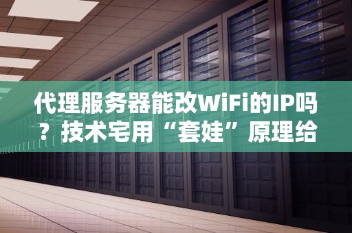代理服务器能改WiFi的IP吗？技术宅用“套娃”原理给你讲明白！
