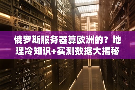 俄罗斯服务器算欧洲的？地理冷知识+实测数据大揭秘！