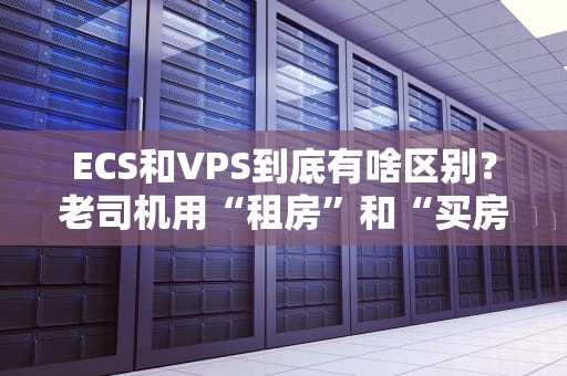 ECS和VPS到底有啥区别？老司机用“租房”和“买房”给你讲明白！
