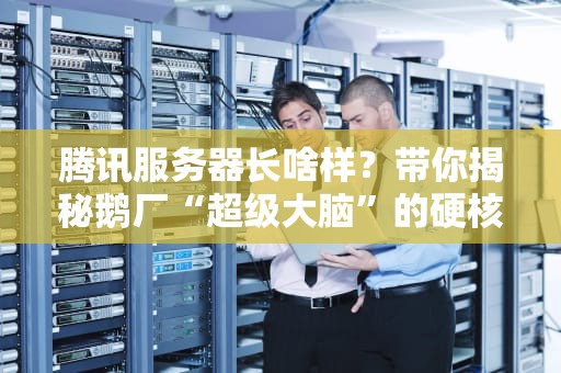 腾讯服务器长啥样？带你揭秘鹅厂“超级大脑”的硬核内幕！
