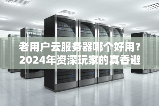 老用户云服务器哪个好用？2024年资深玩家的真香避坑指南