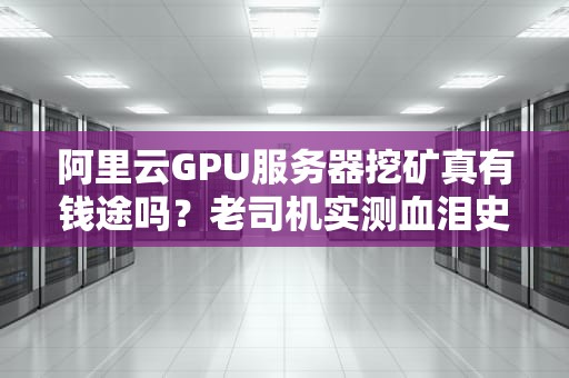 阿里云GPU服务器挖矿真有钱途吗？老司机实测血泪史+避坑指南！