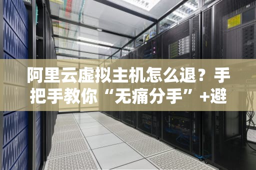 阿里云虚拟主机怎么退？手把手教你“无痛分手”+避坑指南