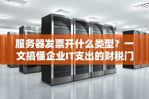 服务器发票开什么类型？一文搞懂企业IT支出的财税门道！